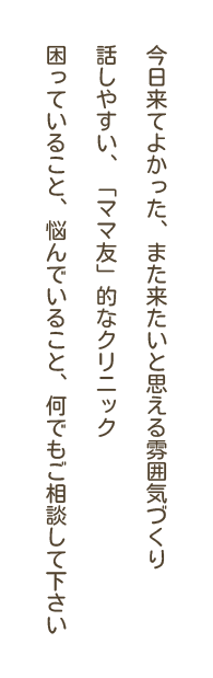 今日来てよかった、また来たいと思える雰囲気づくり 話しやすい、「ママ友」的なクリニック 困っていること、悩んでいること、何でもご相談して下さい